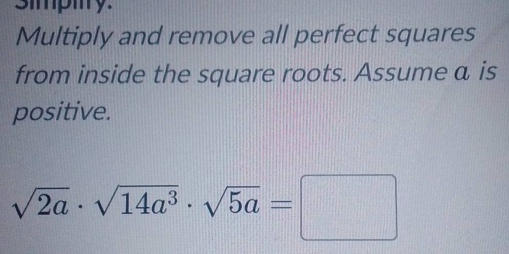 simpmy. 
Multiply and remove all perfect squares 
from inside the square roots. Assume a is 
positive.
sqrt(2a)· sqrt(14a^3)· sqrt(5a)=□