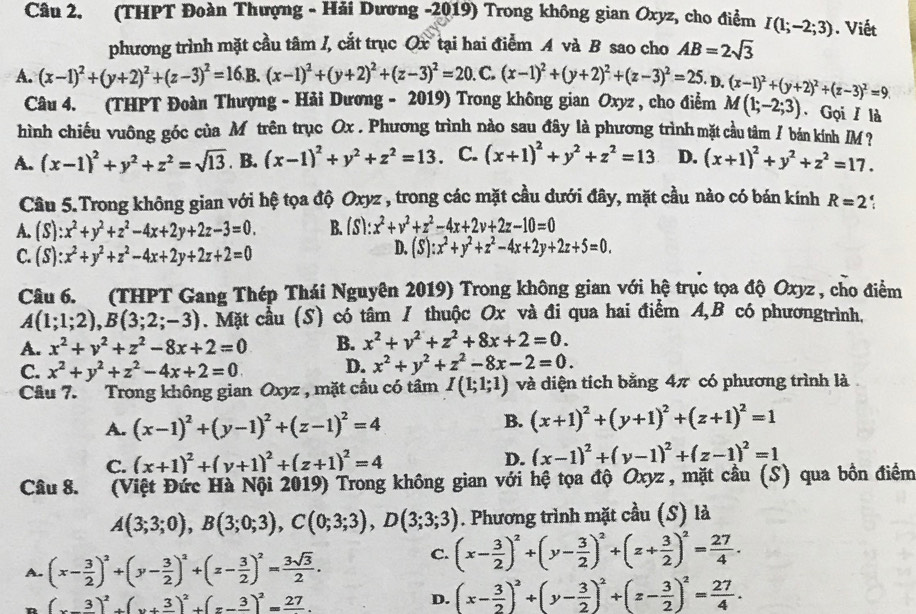 (THPT Đoàn Thượng - Hải Dương -2019) Trong không gian Oxyz, cho điểm I(1;-2;3). Viết
phương trình mặt cầu tâm /, cắt trục Ox tại hai điểm A và B sao cho AB=2sqrt(3)
A. (x-1)^2+(y+2)^2+(z-3)^2=16.B.(x-1)^2+(y+2)^2+(z-3)^2=20 C. (x-1)^2+(y+2)^2+(z-3)^2=25. D. (x-1)^2+(y+2)^2+(z-3)^2=9.
Câu 4. (THPT Đoàn Thượng - Hải Dương - 2019) Trong không gian Oxyz , cho điểm M(1;-2;3). Gọi / là
hình chiếu vuông góc của Mô trên trục Ox . Phương trình nào sau đây là phương trình mặt cầu tâm / bán kính M
A. (x-1)^2+y^2+z^2=sqrt(13) B. (x-1)^2+y^2+z^2=13. C. (x+1)^2+y^2+z^2=13 D. (x+1)^2+y^2+z^2=17.
Câu 5.Trong không gian với hệ tọa độ Oxyz , trong các mặt cầu dưới đây, mặt cầu nào có bán kính R=2
A. (S):x^2+y^2+z^2-4x+2y+2z-3=0. B. (S):x^2+v^2+z^2-4x+2v+2z-10=0
C. (S):x^2+y^2+z^2-4x+2y+2z+2=0
D. (S):x^2+y^2+z^2-4x+2y+2z+5=0.
Câu 6. (THPT Gang Thép Thái Nguyên 2019) Trong không gian với hệ trục tọa độ Oxyz , cho điểm
A(1;1;2),B(3;2;-3). Mặt cầu (S) có tâm / thuộc Ox và đi qua hai điểm A,B có phươngtrình.
A. x^2+y^2+z^2-8x+2=0 B. x^2+y^2+z^2+8x+2=0.
C. x^2+y^2+z^2-4x+2=0 D. x^2+y^2+z^2-8x-2=0.
Câu 7.   Trong không gian Oxyz , mặt cầu có tâm I(1;1;1) và diện tích bằng 4π có phương trình là
A. (x-1)^2+(y-1)^2+(z-1)^2=4
B. (x+1)^2+(y+1)^2+(z+1)^2=1
C. (x+1)^2+(y+1)^2+(z+1)^2=4 D. (x-1)^2+(y-1)^2+(z-1)^2=1
Câu 8.  (Việt Đức Hà Nội 2019) Trong không gian với hệ tọa độ Oxyz , mặt cầu (S) qua bồn điểm
A(3;3;0),B(3;0;3),C(0;3;3),D(3;3;3). Phương trình mặt cầu (S) là
A. (x- 3/2 )^2+(y- 3/2 )^2+(z- 3/2 )^2= 3sqrt(3)/2 .
C. (x- 3/2 )^2+(y- 3/2 )^2+(z+ 3/2 )^2= 27/4 .
(x-frac 3)^2+(y+frac 3)^2+(z-frac 3)^2=frac 27.
D. (x- 3/2 )^2+(y- 3/2 )^2+(z- 3/2 )^2= 27/4 .