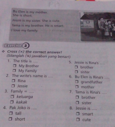 Bu Elen is my mother.
She is short.
Jessie is my sister. She is cute.
Tama is my brother. He is smart.
I love my family.
Exercise 2
Cross (×) the correct answer!
(Silanglah (×) jawaban yang benar!)
1. The title is .... 5. Jessie is Rina's ...
My Brother brother
My Family sister
2. The write's name is .. 6. Bu Elen is Rina's ...
Rina grandfather
J Jessie mother
3. Family = …_ 7. Tama is Rina's ...
□ keluarga brother
kakak sister
4. Pak Joko is ... 8. Jessie is ....
tall smart
short cute