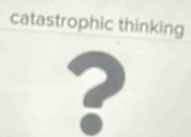 catastrophic thinking 
?