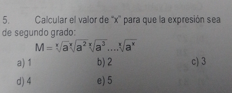 Calcular el valor de “ x ” para que la expresión sea
de segundo grado:
M=sqrt[x](a)sqrt[x](a^2)sqrt[x](a^3)....sqrt[x](a^x)
a) 1 b) 2 c) 3
d) 4 e) 5