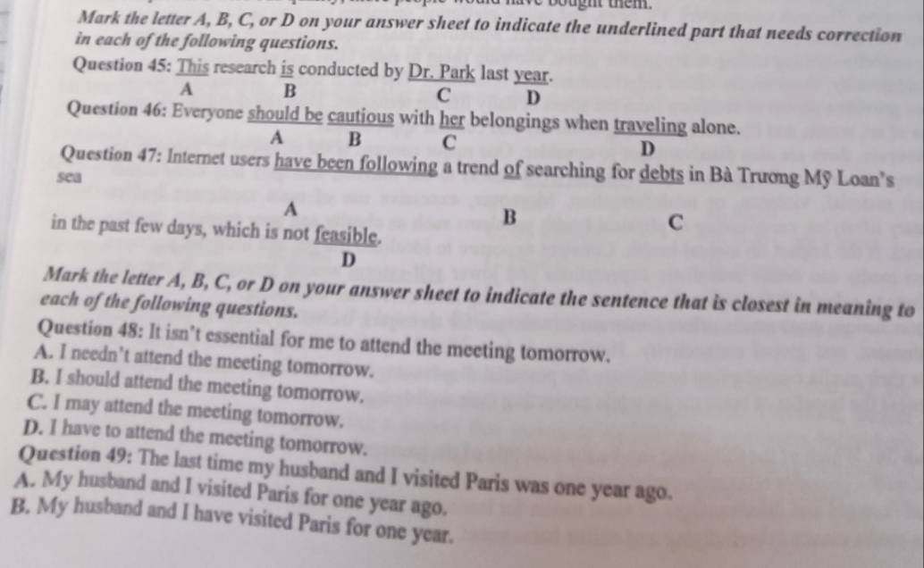 bught them.
Mark the letter A, B, C, or D on your answer sheet to indicate the underlined part that needs correction
in each of the following questions.
Question 45: This research is conducted by Dr. Park last year.
A B
C D
Question 46: Everyone should be cautious with her belongings when traveling alone.
A B C D
Question 47: Internet users have been following a trend of searching for debts in Bà Trương Mỹ Loan’s
sea
A
B
in the past few days, which is not feasible.
C
D
Mark the letter A, B, C, or D on your answer sheet to indicate the sentence that is closest in meaning to
each of the following questions.
Question 48: It isn’t essential for me to attend the meeting tomorrow.
A. I needn’t attend the meeting tomorrow.
B. I should attend the meeting tomorrow.
C. I may attend the meeting tomorrow.
D. I have to attend the meeting tomorrow.
Question 49: The last time my husband and I visited Paris was one year ago.
A. My husband and I visited Paris for one year ago.
B. My husband and I have visited Paris for one year.