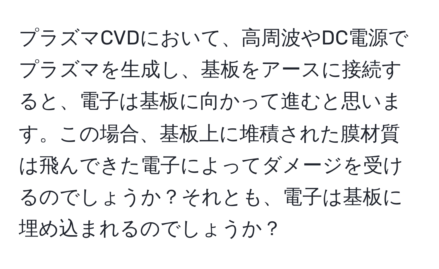 プラズマCVDにおいて、高周波やDC電源でプラズマを生成し、基板をアースに接続すると、電子は基板に向かって進むと思います。この場合、基板上に堆積された膜材質は飛んできた電子によってダメージを受けるのでしょうか？それとも、電子は基板に埋め込まれるのでしょうか？