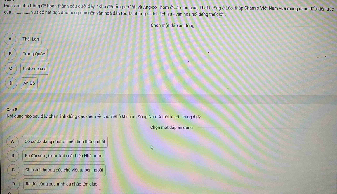 Điền vào chỗ trống để hoàn thành câu dưới đây: "Khu đền Ăng-co Vát và Ăng-co Thom ở Cam-pu-chia, Thạt Luống ở Lào, tháp Chàm ở Việt Nam vừa mang dáng dấp kiến trúc
của _vừa có nét độc đáo riêng của nền văn hoá dân tộc, là những di tích lịch sử - văn hoá nổi tiếng thế giới".
Chọn một đáp án đúng
A Thái Lan
B Trung Quốc
C In-đô-nê-xi-a
D Ấn Độ
Câu 8
Nội dung nào sau đây phản ánh đúng đặc điểm về chữ viết ở khu vực Đông Nam Á thời kì cổ - trung đại?
Chọn một đáp án đúng
A Có sự đa dạng nhưng thiếu tính thống nhất
B Ra đời sớm, trước khi xuất hiện Nhà nước
C Chịu ảnh hưởng của chữ viết từ bên ngoài
D Ra đời cùng quá trình du nhập tôn giáo