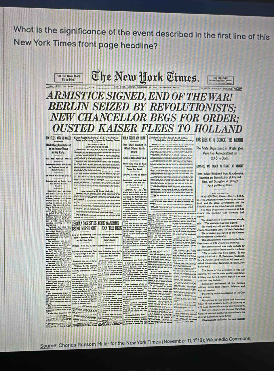 What is the significance of the event described in the first line of this
New York Times front page headline?
*A the Mras That's The New York Times.
Fit la Pret"
ARMISTICE SIGNED, END OF THE WAR!
BERLIN SEIZED BY REVOLUTIONISTS;
NEW CHANCELLOR BEGS FOR ORDER;
OUSTED KAISER FLEES TO HOLLAND
SON PEs wn O nsc Kaines Frught Mindenborg's Cull for Abdleptios; BERLN TROOPS ION ROIT  Sprialot Chaereller Appuals to All Grenata NAR ENDS AT & O'CLOCK THIS MOGNING
Failed to Cat Aray''s Support in Eaoping Thronr
Badesburg Also Bellieved Reds Shell Building in  The State Department in Washi-gton
ts be Among Thowe Which Otticers Vainly Resist Made the Announcement al
is Hd Party
2:45 o'Clock.
Amistice YNs SgNed dN FlNce a) MoNGht
Terms toclude Withdrawal from Alsace-Loraine
Disarming and Demobilization of Army andi
Mavy, and Ocrupation of Strategic
Naval and Kustary Pounts.
WASIIINOTON, Manday, Ner. 1I,24 
SE - The armistine berwvon Gormaay, on the one
hand, and the allled Governments and the
Laited Fates, on the other, has been sirned.
The State Dypartment announced at 24
'clock this morking that Germany hed
si ged
ERLAN DYN STIES MORE WARSHIP The department's ansouteetens simply
BEING WIPED OUT JON THE REIS ald! "The armietice has been signed."
The world war will and this morning al 4
«rlorkk, Wastinction Lime, It e'clork Parle siee
repreentatives at midniche
This announcement was made by the Slale
The announcoment was made verbally by
an of ficils of the fitute Department in this formo
" The armistice has born sicned It waa
aigned at S-s'clork J. 2., Paria time, (midalg ht
New York time, I and hestilities will cease at 1I
a'lock Ch i morning, Paris time, (6 s'clock, New
Tork time ]
The terms of the armonticn, it was a5
nounced, will not be made public uncil faser,
Military men here, howiver, regard it as ner-
tain than they inelude
Immediate retirement of the Germas
Alsare Larralse
Disarming and demobilization of the Cem
Cccugation by the allled and American
forccs of euch stratogíc pointa in Gurmany as
will make imponsible a reteeal of hostle 
Delnwry of part of the Gremas High Beas
Fleet and a vertain number of sutmarines to the
allied and American Ravall forces.
t of all olber German Barshipe
Source: Charles Ransom Miller for the New York Times (November 11, 1918); Wikimedia Commons;