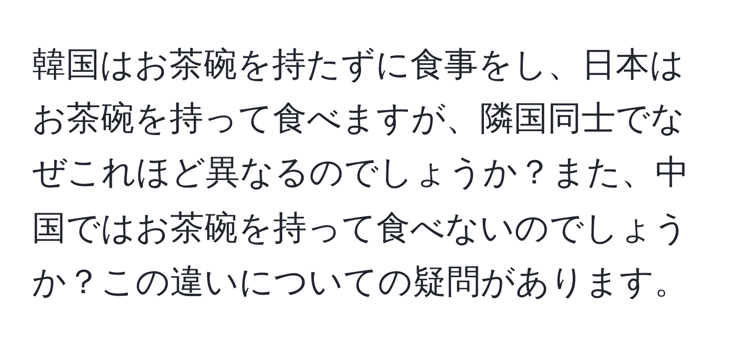 韓国はお茶碗を持たずに食事をし、日本はお茶碗を持って食べますが、隣国同士でなぜこれほど異なるのでしょうか？また、中国ではお茶碗を持って食べないのでしょうか？この違いについての疑問があります。