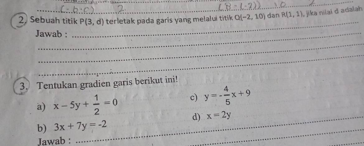 Sebuah titik P(3,d) terletak pada garis yang melalui titik Q(-2,10) dan R(1,1) , jika nilai d adalah 
Jawab : 
_ 
_ 
_ 
3. Tentukan gradien garis berikut ini! 
a) x-5y+ 1/2 =0
c) y=- 4/5 x+9
_d) x=2y
b) 3x+7y=-2
Jawab : 
_ 
_