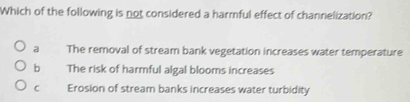 Which of the following is not considered a harmful effect of channelization?
a The removal of stream bank vegetation increases water temperature
b The risk of harmful algal blooms increases
C Erosion of stream banks increases water turbidity