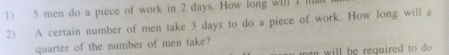 5 men do a piece of work in 2 days. How long will I ll. 
2) A certain number of men take 3 days to do a piece of work. How long will a 
quarter of the number of men take? 
n e n will be required to do .