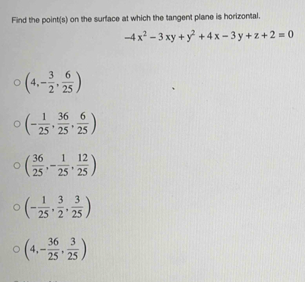 Find the point(s) on the surface at which the tangent plane is horizontal.
-4x^2-3xy+y^2+4x-3y+z+2=0
(4,- 3/2 , 6/25 )
(- 1/25 , 36/25 , 6/25 )
( 36/25 ,- 1/25 , 12/25 )
(- 1/25 , 3/2 , 3/25 )
(4,- 36/25 , 3/25 )