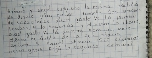 Arture y angel cada uno la misma cantidat 
de dinero para gastar durante dos semands 
de vacaciones. Arturo gasto ys (a primera 
semana. * la segun do y d resto to aharg, 
angel gasto Yu lá primera semana, pero 
ahoro e doble de lo gue aborro 
arture. g: Angel ahorro 1560 ¡cuantos 
pesos gasta Angel la segundo semana?