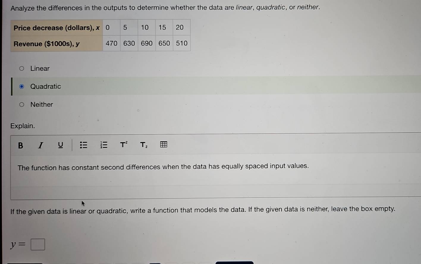 Analyze the differences in the outputs to determine whether the data are linear, quadratic, or neither.
Linear
Quadratic
Neither
Explain.
B I U T^2 T_2
The function has constant second differences when the data has equally spaced input values.
If the given data is linear or quadratic, write a function that models the data. If the given data is neither, leave the box empty.
y=□