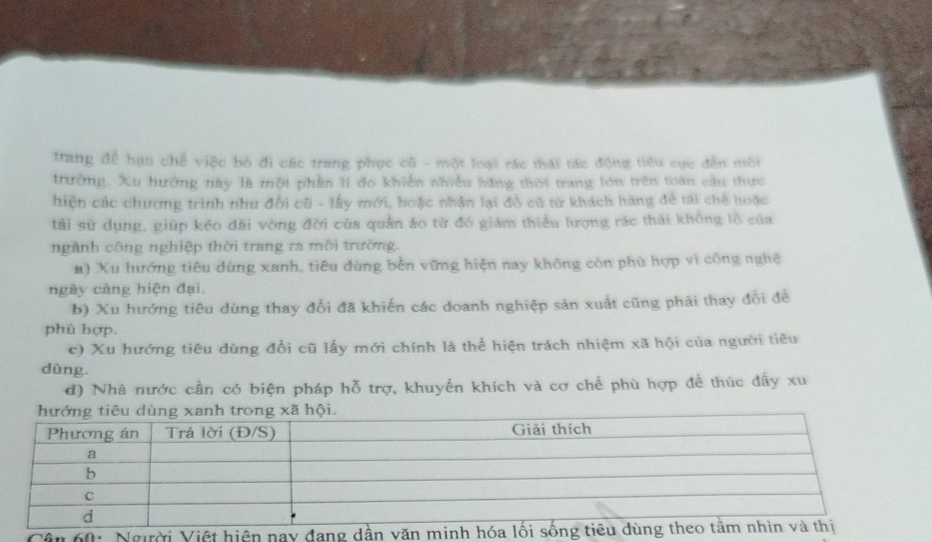 trang để hạn chế việc bộ đi các trang phục cũ - một loại rác thái tác động tiểu cực đến môi 
trưởng. Xu hướng này là một phần I đo khiến nhiều hãng thời trang lớn trên toàn cầu thực 
hiện các chương trình như đổi cũ - lấy mới, hoặc nhận lại đỏ cũ tử khách hàng để tái chế hoặc 
tải sử dụng, giúp kéo dài vòng đời của quân áo từ đó giám thiểu lượng rác thải không lồ của 
ngành công nghiệp thời trang ra môi trường. 
a) Xu hướng tiêu dùng xanh, tiêu dùng bền vững hiện nay không còn phù hợp vì công nghệ 
ngày càng hiện đại. 
b) Xu hướng tiêu dùng thay đổi đã khiến các doanh nghiệp sản xuất cũng phải thay đổi đề 
phù hợp. 
c) Xu hướng tiêu dùng đổi cũ lấy mới chính là thể hiện trách nhiệm xã hội của người tiêu 
dùng 
đ) Nhà nước cần có biện pháp hỗ trợ, khuyến khích và cơ chế phù hợp để thúc đầy xu 
Vên 60 : Người