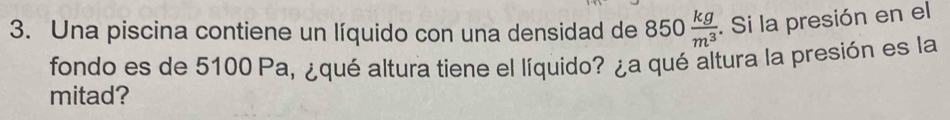 Una piscina contiene un líquido con una densidad de 850 kg/m^3 . Si la presión en el 
fondo es de 5100 Pa, ¿qué altura tiene el líquido? ¿a qué altura la presión es la 
mitad?