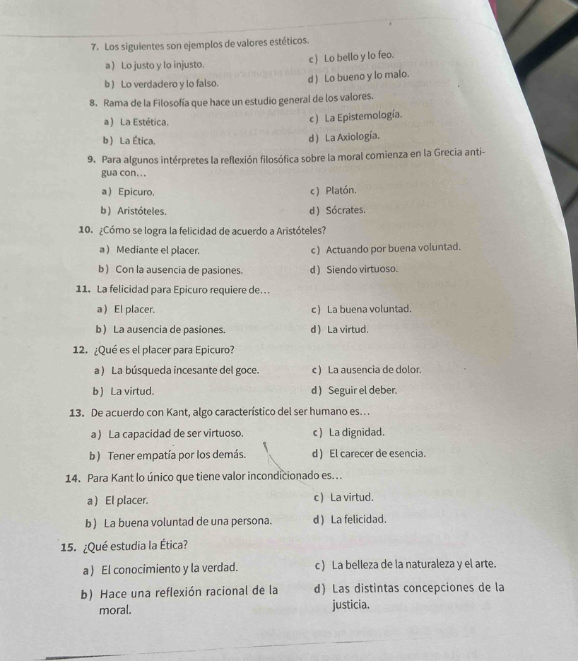 Los siguientes son ejemplos de valores estéticos.
a) Lo justo y lo injusto. c ) Lo bello y lo feo.
b ) Lo verdadero y lo falso. d ) Lo bueno y lo malo.
8. Rama de la Filosofía que hace un estudio general de los valores.
a ) La Estética. c ) La Epistemología.
b La Ética.
d ) La Axiología.
9. Para algunos intérpretes la reflexión filosófica sobre la moral comienza en la Grecia anti-
gua con.. .
a Epicuro. c) Platón.
b) Aristóteles. d) Sócrates.
10. ¿Cómo se logra la felicidad de acuerdo a Aristóteles?
a ) Mediante el placer. c) Actuando por buena voluntad.
b) Con la ausencia de pasiones. d ) Siendo virtuoso.
11. La felicidad para Epicuro requiere de.
a ) El placer. c La buena voluntad.
b La ausencia de pasiones. d  La virtud.
12. ¿Qué es el placer para Epicuro?
a ) La búsqueda incesante del goce. c) La ausencia de dolor.
b) La virtud. d ) Seguir el deber.
13. De acuerdo con Kant, algo característico del ser humano es.
a ) La capacidad de ser virtuoso. c La dignidad.
b) Tener empatía por los demás. d ) El carecer de esencia.
14. Para Kant lo único que tiene valor incondicionado es.. .
a  El placer. c La virtud.
b) La buena voluntad de una persona. d ) La felicidad.
15. ¿Qué estudia la Ética?
a ) El conocimiento y la verdad. c ) La belleza de la naturaleza y el arte.
b) Hace una reflexión racional de la d) Las distintas concepciones de la
moral. justicia.