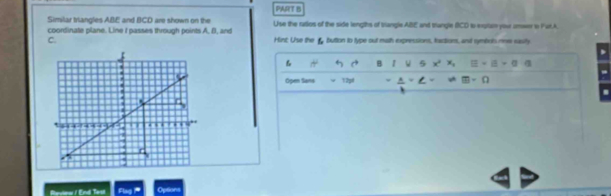 PARE B 
Similar triangles ABE and BCD are shown on the Use the ratios of the side lengths of triangle ABE and trangle BCD to exptain your amwer to Part.A 
coordinate plane. Line I passes through points A, B, and 
C. Hint: Use the f button to lype out math expressions, factions, and symbols mom easify.
D
G 5 a B 1 u 5 x 
Open Sans 12pf 
Review / End Test Flag P Options