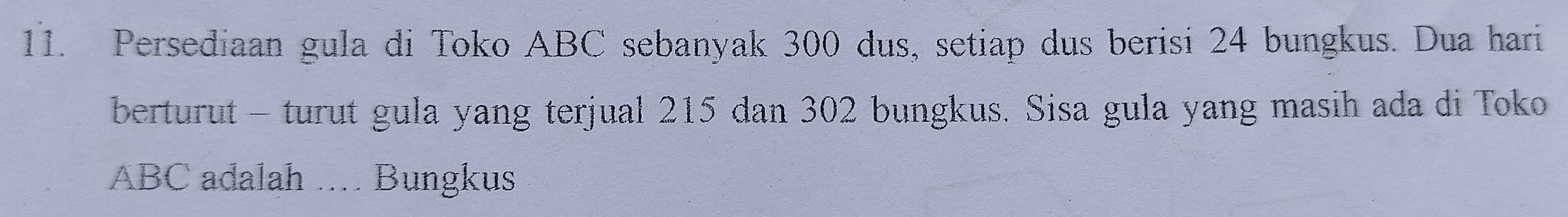 Persediaan gula di Toko ABC sebanyak 300 dus, setiap dus berisi 24 bungkus. Dua hari 
berturut - turut gula yang terjual 215 dan 302 bungkus. Sisa gula yang masih ada di Toko
ABC adalah .. Bungkus