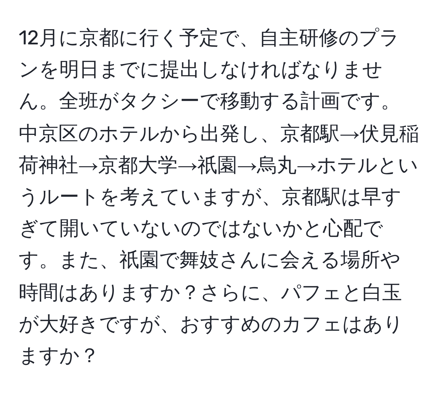 12月に京都に行く予定で、自主研修のプランを明日までに提出しなければなりません。全班がタクシーで移動する計画です。中京区のホテルから出発し、京都駅→伏見稲荷神社→京都大学→祇園→烏丸→ホテルというルートを考えていますが、京都駅は早すぎて開いていないのではないかと心配です。また、祇園で舞妓さんに会える場所や時間はありますか？さらに、パフェと白玉が大好きですが、おすすめのカフェはありますか？