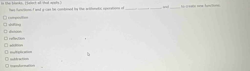 in the blanks. (Select all that apply.)
Two functions f and g can be combined by the arithmetic operations of ___, and_ to create new functions.
composition
shifting
division
reflection
addition
multiplication
subtraction
transformation