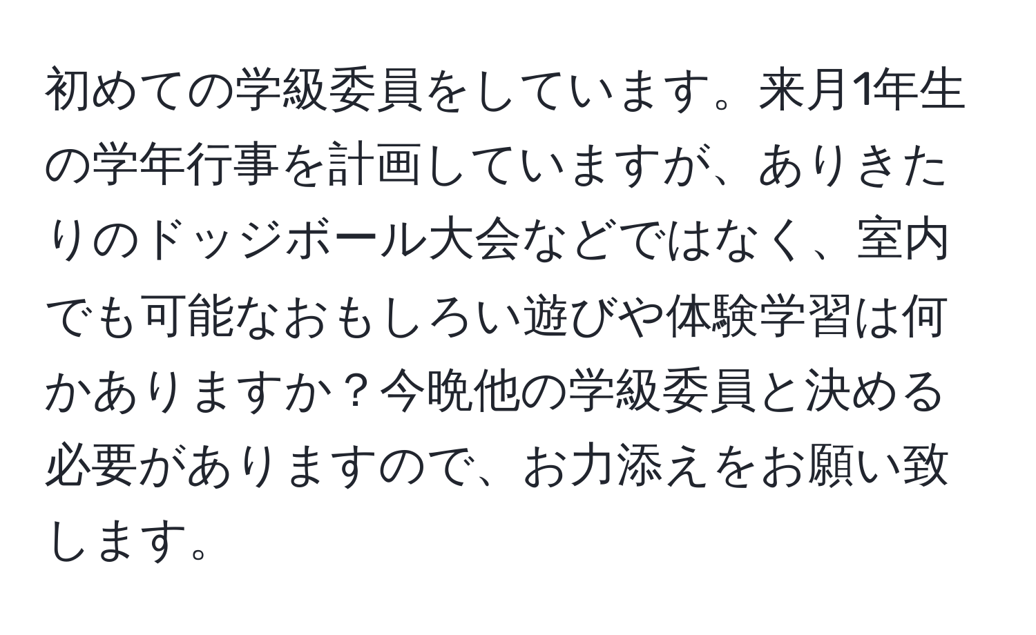 初めての学級委員をしています。来月1年生の学年行事を計画していますが、ありきたりのドッジボール大会などではなく、室内でも可能なおもしろい遊びや体験学習は何かありますか？今晩他の学級委員と決める必要がありますので、お力添えをお願い致します。