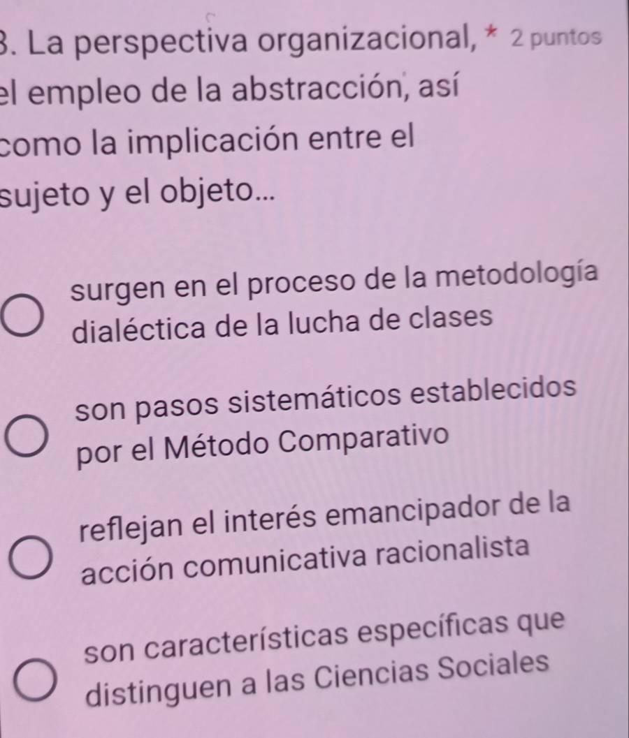 La perspectiva organizacional, * 2 puntos
el empleo de la abstracción, así
como la implicación entre el
sujeto y el objeto...
surgen en el proceso de la metodología
dialéctica de la lucha de clases
son pasos sistemáticos establecidos
por el Método Comparativo
reflejan el interés emancipador de la
acción comunicativa racionalista
son características específicas que
distinguen a las Ciencias Sociales