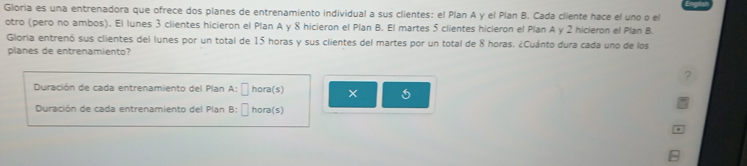 Gloria es una entrenadora que ofrece dos planes de entrenamiento individual a sus clientes: el Plan A y el Plan B. Cada cliente hace el uno o el 
otro (pero no ambos). El lunes 3 clientes hicieron el Plan A y 8 hicieron el Plan B. El martes 5 clientes hicieron el Plan A y 2 hicieron el Plan B. 
Gloria entrenó sus clientes del lunes por un total de 15 horas y sus clientes del martes por un total de 8 horas. ¿Cuánto dura cada uno de los 
planes de entrenamiento? 
? 
Duración de cada entrenamiento del Plan A: É hora(s) 
Duración de cada entrenamiento del Plan B: É hora(s)