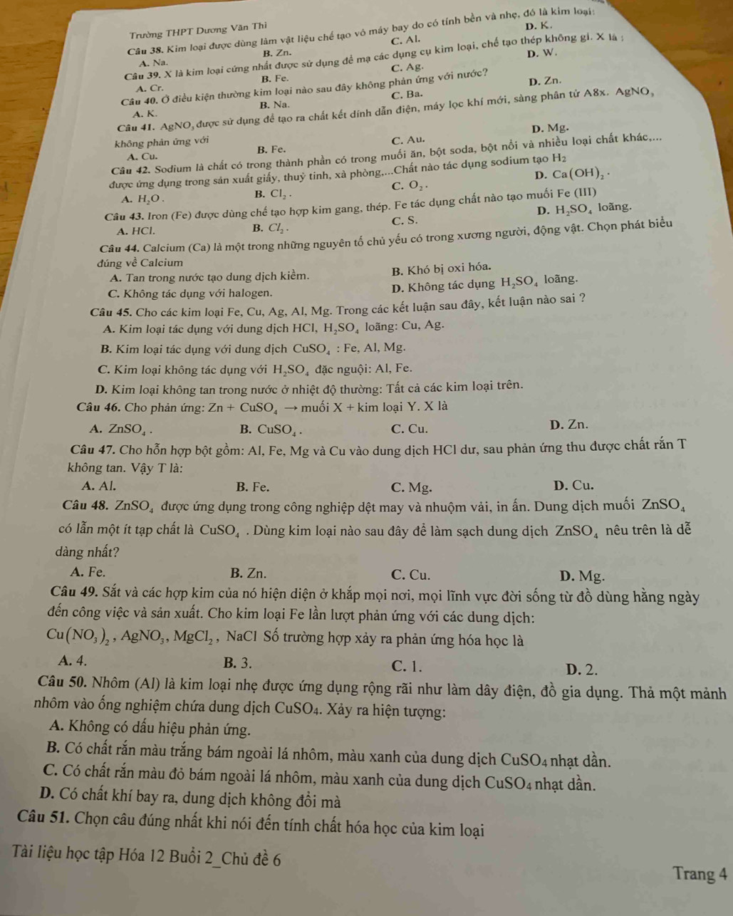 Trường THPT Dương Văn Thì
Câu 38. Kim loại được dùng làm vật liệu chế tạo vô máy bay do có tính bền và nhẹ, đó là kim loại: D. K.
C. Al.
B. Zn.
Câu 39. X là kim loại cứng nhất được sử dụng để mạ các dụng cụ kim loại, chế tạo thép không gi. X là;
D. W.
C. Ag.
A. Cr. B. Fe.
D. Zn.
Câu 40. Ở điều kiện thường kim loại nào sau đây không phản ứng với nước?
A. K. B. Na. C. Ba.
Câu 41. AgNO, được sử dụng để tạo ra chất kết dính dẫn điện, máy lọc khí mới, sàng phân tử A8x.  , AgNO_3
D. Mg.
không phản ứng với
A. Cu. B. Fe. C. Au.
Câu 42. Sodium là chất có trong thành phần có trong muối ăn, bột soda, bột nổi và nhiều loại chất khác,...
được ứng dụng trong sản xuất giấy, thuỷ tinh, xà phòng....Chất nào tác dụng sodium tạo H_2
D. Ca(OH)_2
C. O_2.
A. H_2O.
B. Cl_2.
Câu 43. Iron (Fe) được dùng chế tạo hợp kim gang, thép. Fe tác dụng chất nào tạo muối Fe (III)
A. HCl. B. Cl_2. C. S. D. H₂SO₄ loãng.
Câu 44. Calcium (Ca) là một trong những nguyên tố chủ yếu có trong xương người, động vật. Chọn phát biểu
đúng về Calcium
A. Tan trong nước tạo dung dịch kiểm. B. Khó bị oxi hóa.
C. Không tác dụng với halogen. D. Không tác dụng H_2SO_4 loãng.
Câu 45. Cho các kim loại Fe, Cu, Ag, Al, Mg. Trong các kết luận sau đây, kết luận nào sai ?
A. Kim loại tác dụng với dung dịch H ICI,H_2SO_4 loãng: Cu, Ag.
B. Kim loại tác dụng với dung dịch CuSO_4:Fe, AI Mg.
C. Kim loại không tác dụng với H_2SO_4 đặc nguội: Al, Fe.
D. Kim loại không tan trong nước ở nhiệt độ thường: Tất cả các kim loại trên.
Câu 46. Cho phản ứng: Zn+CuSO_4 → muối X+kim loại Y. X là
A. ZnSO_4. B. CuSO_4. C. Cu. D. Zn.
Câu 47. Cho hỗn hợp bột gồm: Al, Fe, Mg và Cu vào dung dịch HCl dư, sau phản ứng thu được chất rắn T
không tan. Vậy T là:
A. Al. B. Fe. C. Mg. D. Cu.
Câu 48. ZnSO_4 được ứng dụng trong công nghiệp dệt may và nhuộm vải, in ấn. Dung dịch muối ZnSO_4
có lẫn một ít tạp chất là CuSO_4. Dùng kim loại nào sau đây để làm sạch dung dịch ZnSO_4 nêu trên là dễ
dàng nhất?
A. Fe. B. Zn. C. Cu. D. Mg.
Câu 49. Sắt và các hợp kim của nó hiện diện ở khắp mọi nơi, mọi lĩnh vực đời sống từ đồ dùng hằng ngày
đến công việc và sản xuất. Cho kim loại Fe lần lượt phản ứng với các dung dịch:
Cu(NO_3)_2,AgNO_3,MgCl_2 , NaCl Số trường hợp xảy ra phản ứng hóa học là
A. 4. B. 3. C. 1. D. 2.
Câu 50. Nhôm (Al) là kim loại nhẹ được ứng dụng rộng rãi như làm dây điện, đồ gia dụng. Thả một mảnh
nhôm vào ống nghiệm chứa dung dịch  ở CuSO_4. Xảy ra hiện tượng:
A. Không có dấu hiệu phản ứng.
B. Có chất rắn màu trắng bám ngoài lá nhôm, màu xanh của dung dịch CuS O_4 1 nhạt dần.
C. Có chất rắn màu đỏ bám ngoài lá nhôm, màu xanh của dung dịch CuSO4 nhạt dần.
D. Có chất khí bay ra, dung dịch không đồi mà
Câu 51. Chọn câu đúng nhất khi nói đến tính chất hóa học của kim loại
Tài liệu học tập Hóa 12 Buổi 2_Chủ đề 6
Trang 4