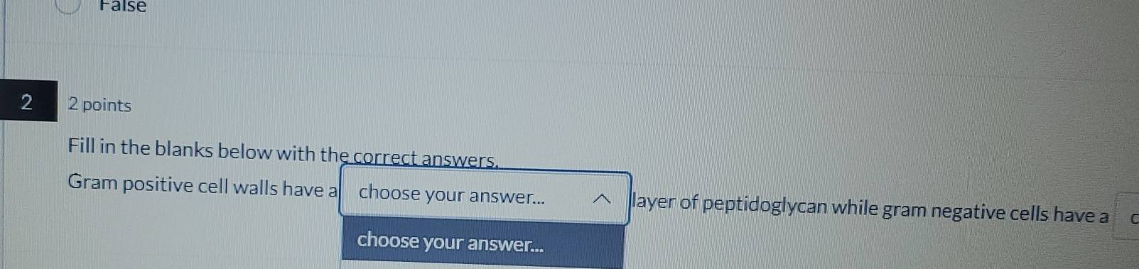 False 
2 2 points 
Fill in the blanks below with the correct answers. 
Gram positive cell walls have a choose your answer... layer of peptidoglycan while gram negative cells have a L 
choose your answer...