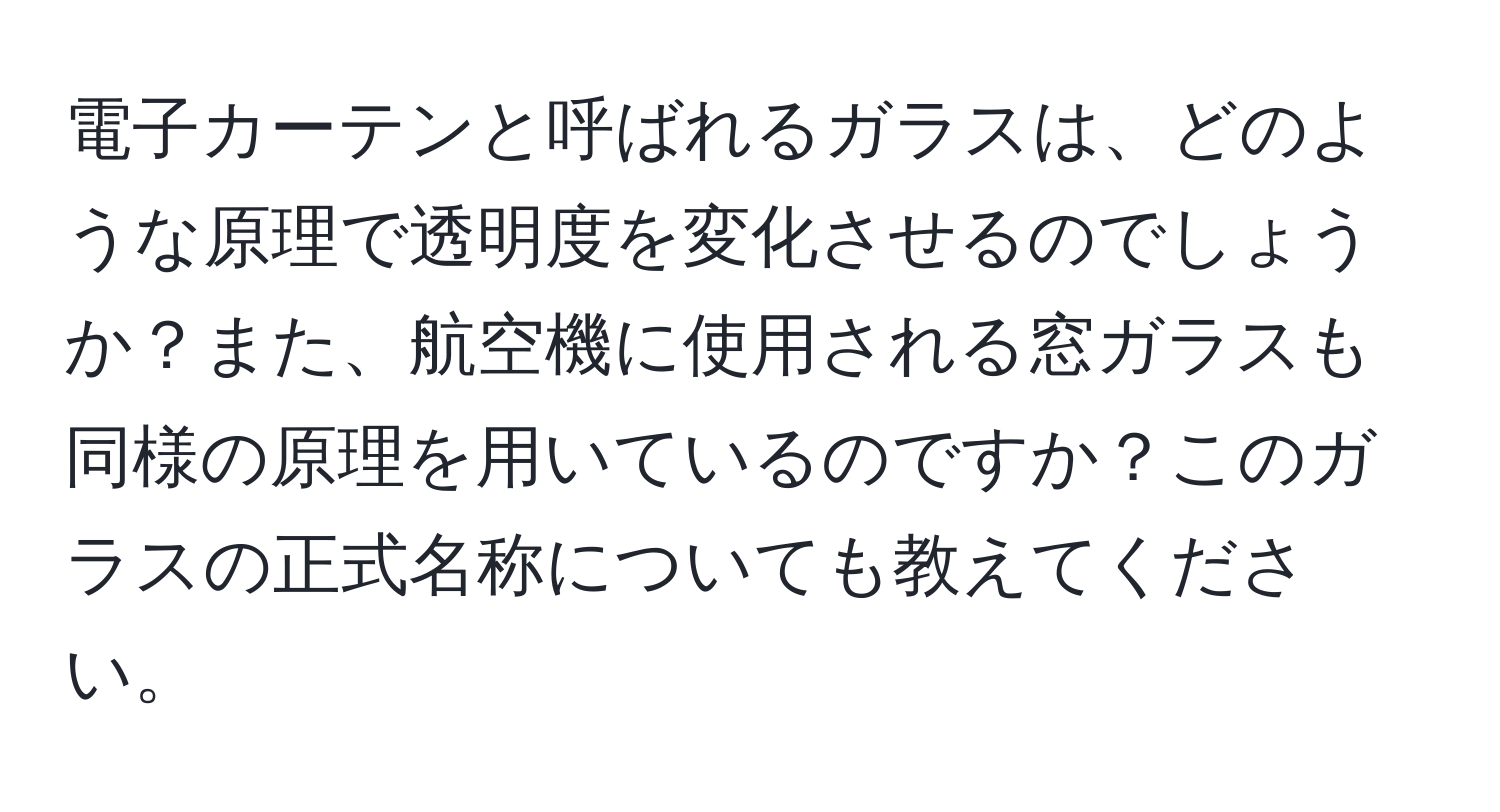 電子カーテンと呼ばれるガラスは、どのような原理で透明度を変化させるのでしょうか？また、航空機に使用される窓ガラスも同様の原理を用いているのですか？このガラスの正式名称についても教えてください。