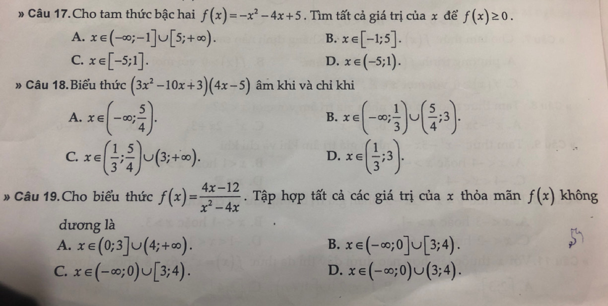 # Câu 17.Cho tam thức bậc hai f(x)=-x^2-4x+5. Tìm tất cả giá trị của x để f(x)≥ 0.
A. x∈ (-∈fty ;-1]∪ [5;+∈fty ). B. x∈ [-1;5].
C. x∈ [-5;1]. D. x∈ (-5;1). 
» Câu 18.Biểu thức (3x^2-10x+3)(4x-5) âm khi và chỉ khi
A. x∈ (-∈fty ; 5/4 ). x∈ (-∈fty ; 1/3 )∪ ( 5/4 ;3). 
B.
C. x∈ ( 1/3 ; 5/4 )∪ (3;+∈fty ). x∈ ( 1/3 ;3). 
D.
# Câu 19.Cho biểu thức f(x)= (4x-12)/x^2-4x . Tập hợp tất cả các giá trị của x thỏa mãn f(x) không
dương là
A. x∈ (0;3]∪ (4;+∈fty ). B. x∈ (-∈fty ;0]∪ [3;4).
C. x∈ (-∈fty ;0)∪ [3;4). D. x∈ (-∈fty ;0)∪ (3;4).