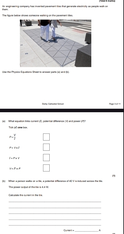 (Total 8 marks) 
them. An engineering company has invented pavement tiles that generate electricity as people walk on 
The figure below shows someone walking on the pavement tiles. 
Use the Physics Equations Sheet to answer parts (a) and (b). 
Derby Cathedral School Page 3 of 11 
(a) What equation links current (I), potential difference (V) and power (P)? 
Tick (√) one box.
P= V/I 
P=V* I
I=P* V _  
□
V=l^2* P
_  
(1) 
(b) When a person walks on a tile, a potential difference of 40 V is induced across the tile. 
The power output of the tile is 4.4 W. 
Calculate the current in the tile. 
_ 
_ 
_ 
_ 
_ 
Current= _A