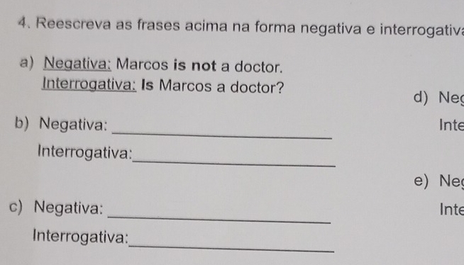 Reescreva as frases acima na forma negativa e interrogativa 
a) Negativa: Marcos is not a doctor. 
Interrogativa: Is Marcos a doctor? 
d) Ne 
_ 
b) Negativa: Inte 
_ 
Interrogativa: 
e) Ne 
_ 
c) Negativa: Inte 
_ 
Interrogativa: