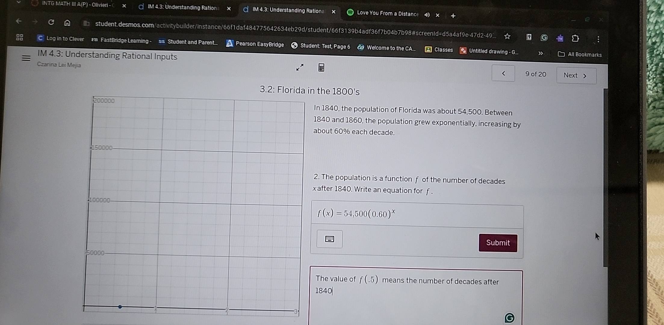 INTG MATH III A(P) - Olivieri - IM 4.3: Understanding Ration IM 4.3: Understanding Rationa Love You From a Distance 
student.desmos.com/activitybuilder/instance/66f1daf484775642634eb29d/student/66f3139b4adf36f7b04b7b98#screenId=d5a4af9e-47d2-49.. ☆ τ G 
8 
C Log in to Clever F FastBridge Learning - sis Student and Parent... Pearson EasyBridge Student: Test, Page 6 C Welcome to the CA... Classes Untitled drawing - G.. » □ All Bookmarks 
IM 4.3: Understanding Rational Inputs 
Czarina Lei Mejia < 9 of 20 Next > 
n the 1800 's 
In 1840, the population of Florida was about 54,500. Between
1840 and 1860, the population grew exponentially, increasing by 
about 60% each decade. 
2. The population is a function f of the number of decades
x after 1840. Write an equation for f.
f(x)=54,500(0.60)^x
Submit 
The value of f(.5) means the number of decades after
1840