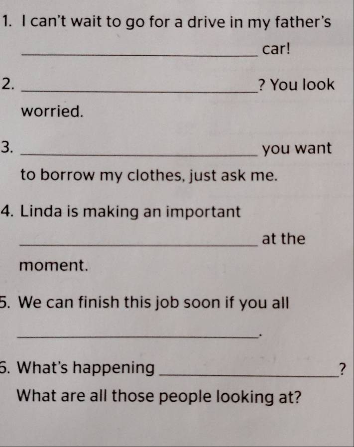 can't wait to go for a drive in my father's 
_car! 
2. _? You look 
worried. 
3. _you want 
to borrow my clothes, just ask me. 
4. Linda is making an important 
_at the 
moment. 
5. We can finish this job soon if you all 
_. 
6. What's happening _? 
What are all those people looking at?