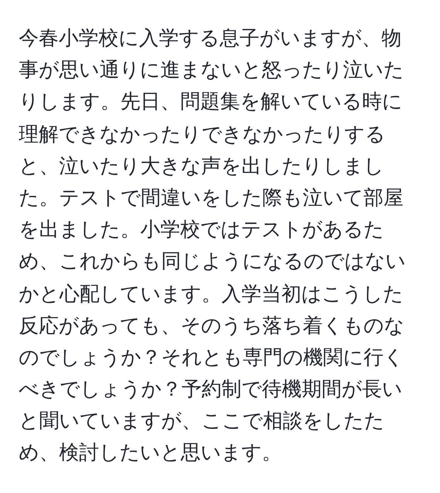 今春小学校に入学する息子がいますが、物事が思い通りに進まないと怒ったり泣いたりします。先日、問題集を解いている時に理解できなかったりできなかったりすると、泣いたり大きな声を出したりしました。テストで間違いをした際も泣いて部屋を出ました。小学校ではテストがあるため、これからも同じようになるのではないかと心配しています。入学当初はこうした反応があっても、そのうち落ち着くものなのでしょうか？それとも専門の機関に行くべきでしょうか？予約制で待機期間が長いと聞いていますが、ここで相談をしたため、検討したいと思います。