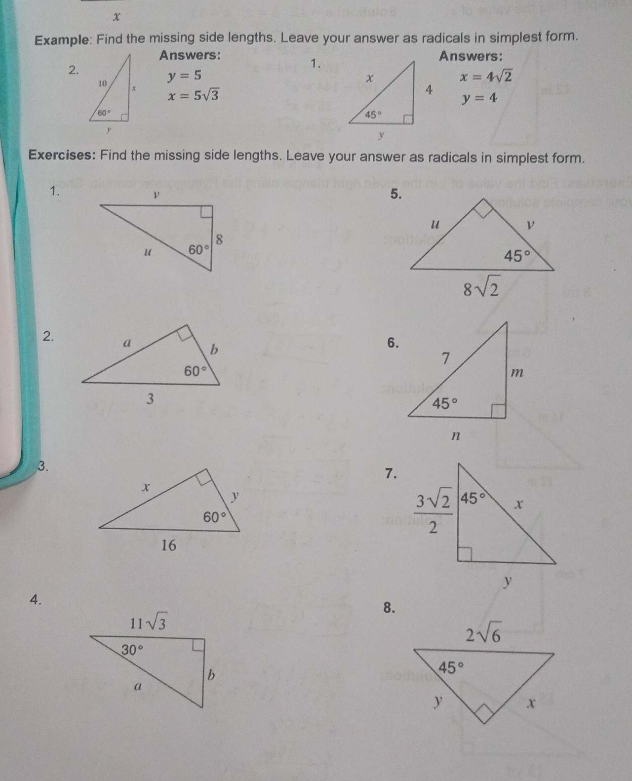 Example: Find the missing side lengths. Leave your answer as radicals in simplest form.
Answers: Answers:
2.
1.
y=5
x=4sqrt(2)
x=5sqrt(3)
y=4
Exercises: Find the missing side lengths. Leave your answer as radicals in simplest form.
1.
5.
2.
6.
3.
7.
4.
8.