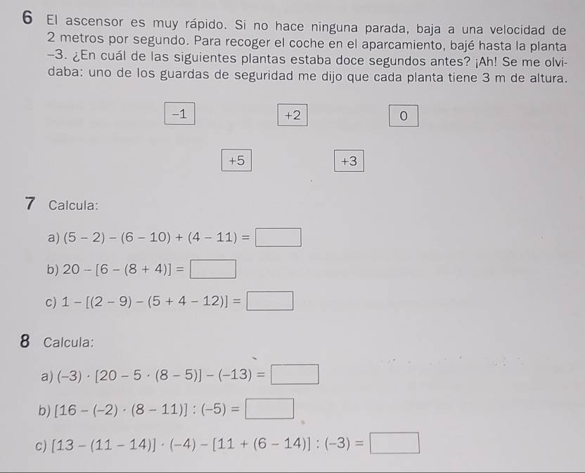 El ascensor es muy rápido. Si no hace ninguna parada, baja a una velocidad de
2 metros por segundo. Para recoger el coche en el aparcamiento, bajé hasta la planta
-3. ¿En cuál de las siguientes plantas estaba doce segundos antes? ¡Ah! Se me olvi- 
daba: uno de los guardas de seguridad me dijo que cada planta tiene 3 m de altura.
-1
+2
0
+5
+3
7 Calcula: 
a) (5-2)-(6-10)+(4-11)=□
b) 20-[6-(8+4)]=□
c) 1-[(2-9)-(5+4-12)]=□
8 Calcula: 
a) (-3)· [20-5· (8-5)]-(-13)=□
b) [16-(-2)· (8-11)]:(-5)=□
c) [13-(11-14)]· (-4)-[11+(6-14)]:(-3)=□