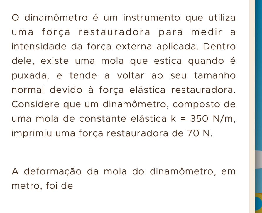 dinamômetro é um instrumento que utiliza 
uma força restauradora para medir a 
intensidade da força externa aplicada. Dentro 
dele, existe uma mola que estica quando é 
puxada, e tende a voltar ao seu tamanho 
normal devido à força elástica restauradora. 
Considere que um dinamômetro, composto de 
uma mola de constante elástica k=350N/m, 
imprimiu uma força restauradora de 70 N. 
A deformação da mola do dinamômetro, em 
metro, foi de