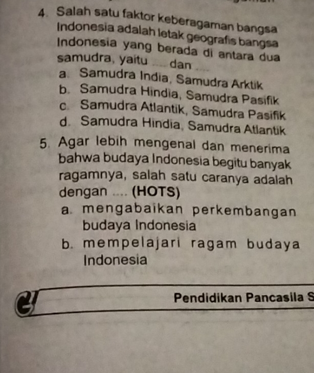 Salah satu faktor keberagaman bangsa
Indonesia adalah letak geografis bangsa
Indonesia yang berada di antara dua
samudra, yaitu . dan
a Samudra India, Samudra Arktik
b. Samudra Hindia, Samudra Pasifik
c Samudra Atlantik, Samudra Pasifik
d. Samudra Hindia, Samudra Atlantik
5. Agar lebih mengenal dan menerima
bahwa budaya Indonesia begitu banyak
ragamnya, salah satu caranya adalah
dengan .... (HOTS)
a mengabaikan perkembangan
budaya Indonesia
b. mempelajari ragam budaya
Indonesia
a
Pendidikan Pancasila S