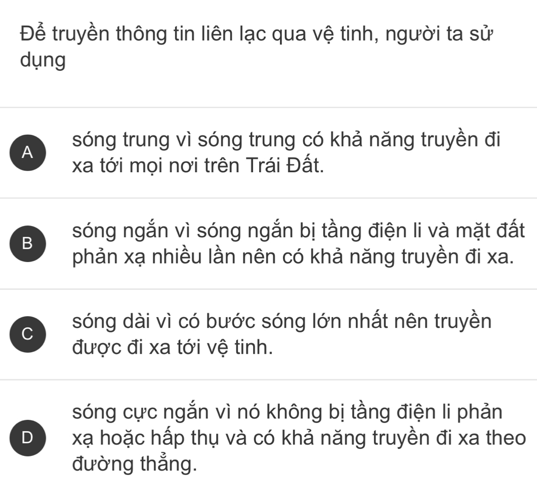 Để truyền thông tin liên lạc qua vệ tinh, người ta sử
dụng
A sóng trung vì sóng trung có khả năng truyền đi
xa tới mọi nơi trên Trái Đất.
B
sóng ngắn vì sóng ngắn bị tầng điện li và mặt đất
phản xạ nhiều lần nên có khả năng truyền đi xa.
C sóng dài vì có bước sóng lớn nhất nên truyền
được đi xa tới vệ tinh.
sóng cực ngắn vì nó không bị tầng điện li phản
D xạ hoặc hấp thụ và có khả năng truyền đi xa theo
đường thẳng.