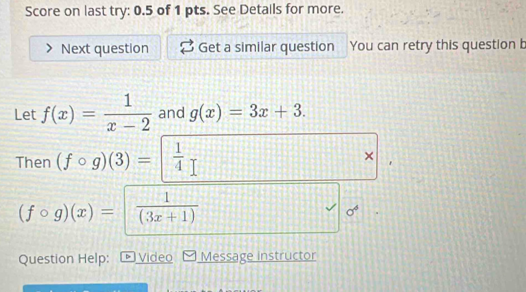 Score on last try: 0.5 of 1 pts. See Details for more. 
Next question Get a similar question You can retry this question b 
Let f(x)= 1/x-2  and g(x)=3x+3. 
Then (fcirc g)(3)=beginbmatrix  1/4   □ /□  
×
(fcirc g)(x)= 1/(3x+1) 
sigma^6
Question Help: b Video Message instructor