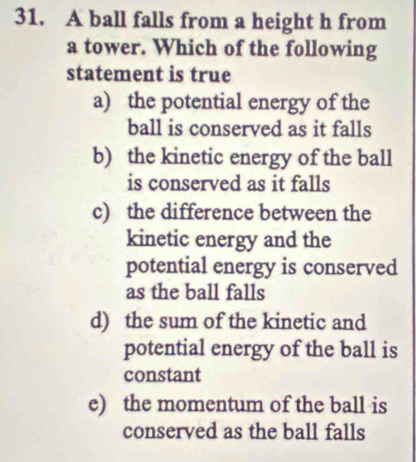 A ball falls from a height h from
a tower. Which of the following
statement is true
a) the potential energy of the
ball is conserved as it falls
b) the kinetic energy of the ball
is conserved as it falls
c) the difference between the
kinetic energy and the
potential energy is conserved
as the ball falls
d) the sum of the kinetic and
potential energy of the ball is
constant
e) the momentum of the ball is
conserved as the ball falls