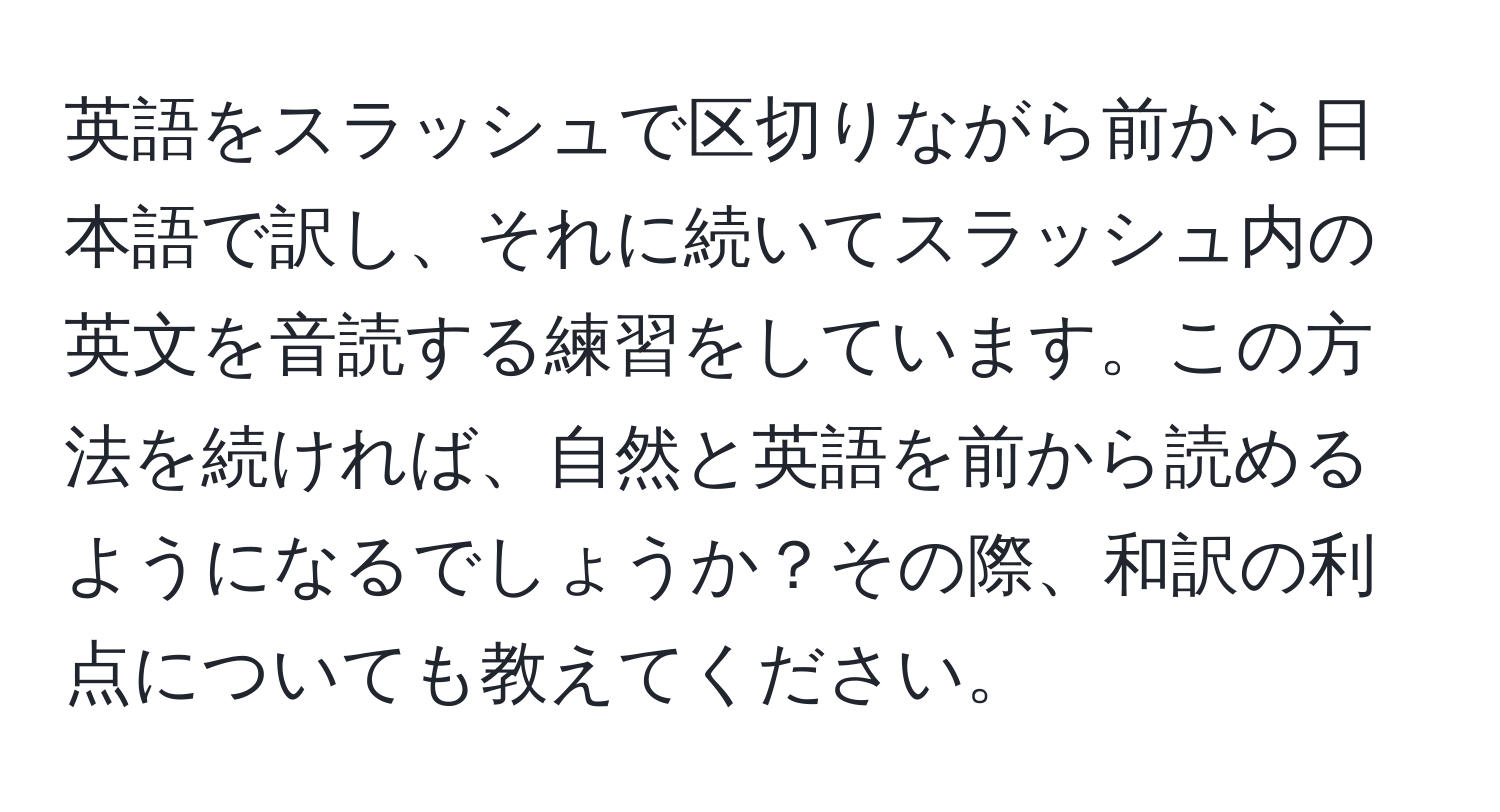 英語をスラッシュで区切りながら前から日本語で訳し、それに続いてスラッシュ内の英文を音読する練習をしています。この方法を続ければ、自然と英語を前から読めるようになるでしょうか？その際、和訳の利点についても教えてください。