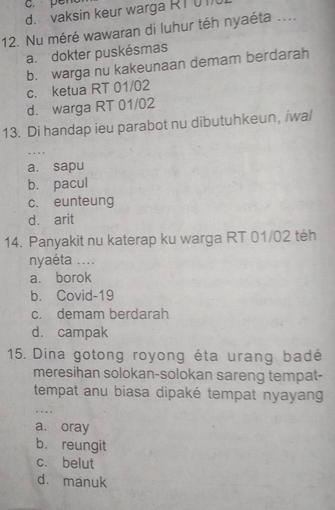 c. per
d. vaksin keur warga RT 01
12. Nu méré wawaran di luhur téh nyaéta ....
a. dokter puskésmas
b. warga nu kakeunaan demam berdarah
c. ketua RT 01/02
d. warga RT 01/02
13. Di handap ieu parabot nu dibutuhkeun, iwal
..
a. sapu
b. pacul
c. eunteung
d. arit
14. Panyakit nu katerap ku warga RT 01/02 téh
nyaéta ....
a. borok
b. Covid-19
c. demam berdarah
d. campak
15. Dina gotong royong éta urang badé
meresihan solokan-solokan sareng tempat-
tempat anu biasa dipaké tempat nyayang
…
a. oray
b. reungit
c. belut
d. manuk