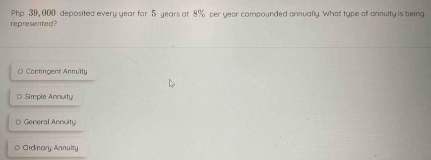 Php 39, 000 deposited every year for 5 years at 8% per year compounded annually. What type of annuity is being
represented?
Contingent Annuity
Simple Annuity
General Annuity
Ordinary Annuity