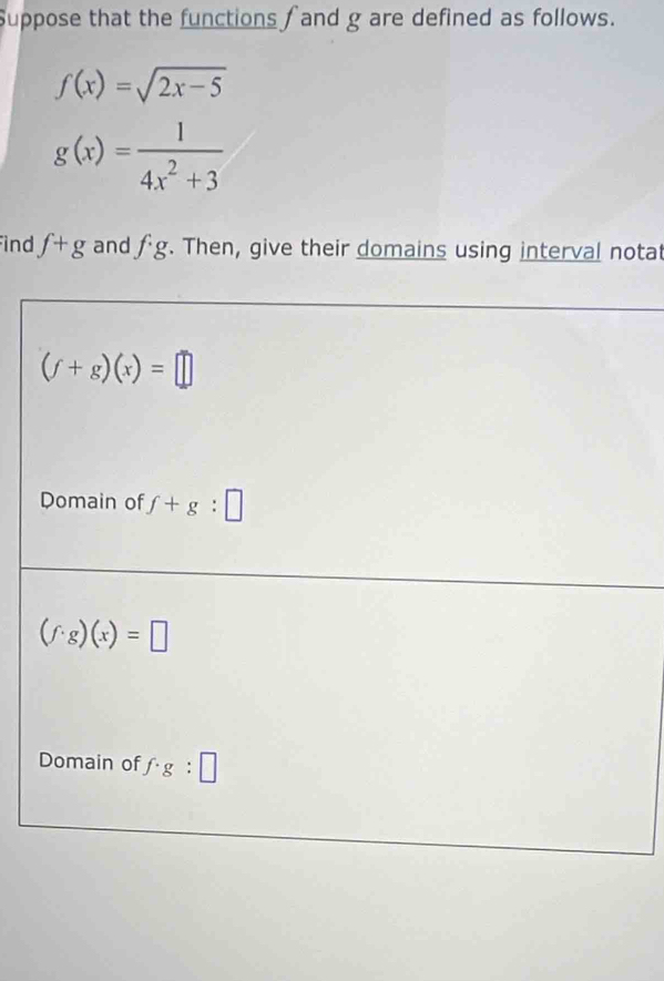 Suppose that the functions  and g are defined as follows.
f(x)=sqrt(2x-5)
g(x)= 1/4x^2+3 
ind f+g and fg. Then, give their domains using interval notat