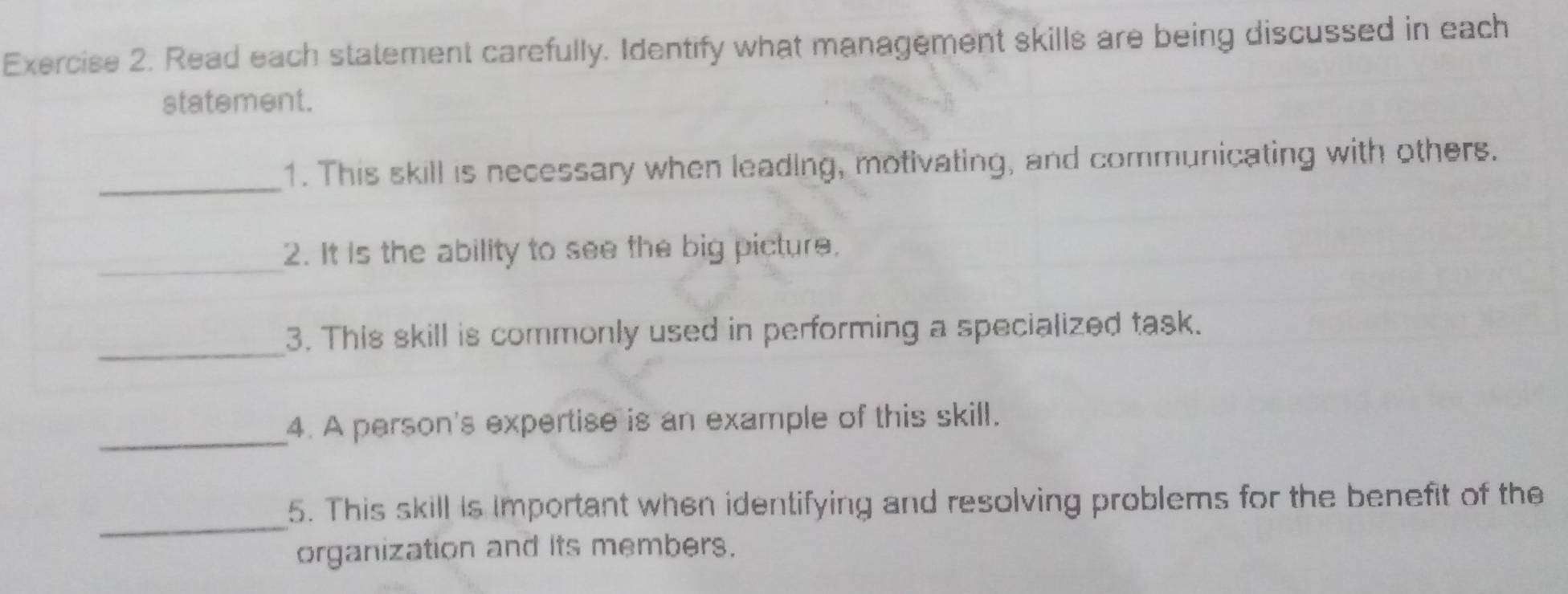 Read each statement carefully. Identify what management skills are being discussed in each 
statement. 
_1. This skill is necessary when leading, motivating, and communicating with others. 
_ 
2. It is the ability to see the big picture. 
_3. This skill is commonly used in performing a specialized task. 
_4. A person's expertise is an example of this skill. 
_ 
5. This skill is important when identifying and resolving problems for the benefit of the 
organization and its members.