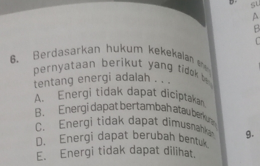 su
P
B
C
6. Berdasarkan hukum kekekalan ene 
pernyataan berikut yang tidok be .
tentang energi adalah . . .
A. Energi tidak dapat diciptakan.
B. Energi dapat bertambah atau berkuran
C. Energi tidak dapat dimusnahkan g.
D. Energi dapat berubah bentuk.
E. Energi tidak dapat dilihat.