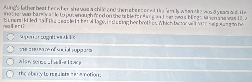 Aung's father beat her when she was a child and then abandoned the family when she was 8 years old. Her
mother was barely able to put enough food on the table for Aung and her two siblings. When she was 10, a
tsunami killed half the people in her village, including her brother. Which factor will NOT help Aung to be
resilient?
superior cognitive skills
the presence of social supports
a low sense of self-efficacy
the ability to regulate her emotions