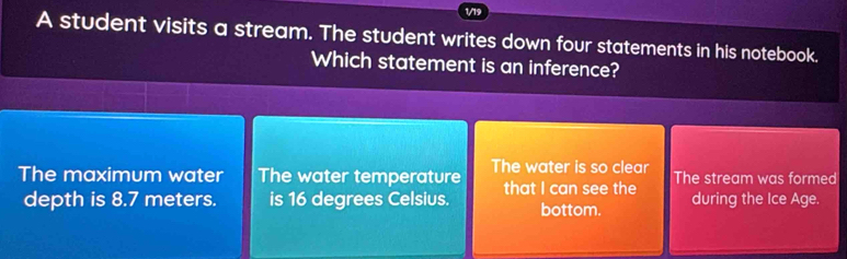 1/19
A student visits a stream. The student writes down four statements in his notebook.
Which statement is an inference?
The maximum water The water temperature The water is so clear The stream was formed
depth is 8.7 meters. is 16 degrees Celsius. that I can see the during the Ice Age.
bottom.